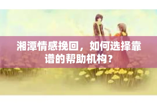 湘潭情感挽回，如何选择靠谱的帮助机构？