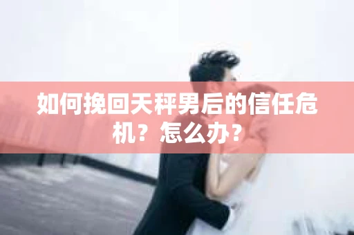 如何挽回天秤男后的信任危机？怎么办？