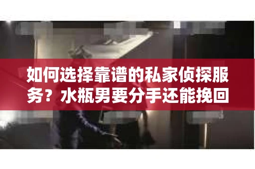 如何选择靠谱的私家侦探服务？水瓶男要分手还能挽回吗？