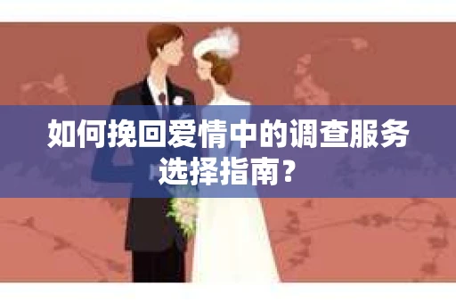 如何挽回爱情中的调查服务选择指南？