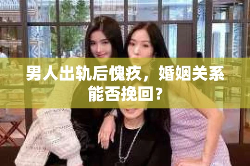 男人出轨后愧疚,婚姻关系能否挽回? 男人出轨后愧疚,婚姻关系能否挽回?