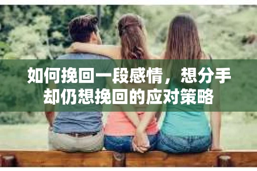 如何挽回一段感情，想分手却仍想挽回的应对策略
