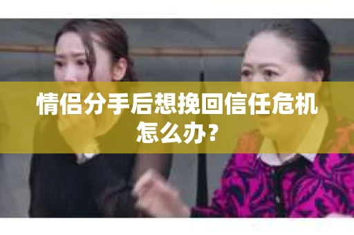 情侣分手后想挽回信任危机怎么办？