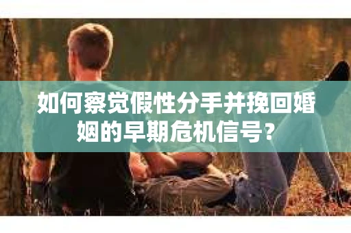 如何察觉假性分手并挽回婚姻的早期危机信号？
