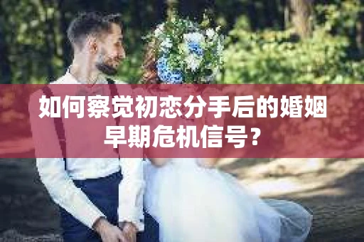 如何察觉初恋分手后的婚姻早期危机信号？