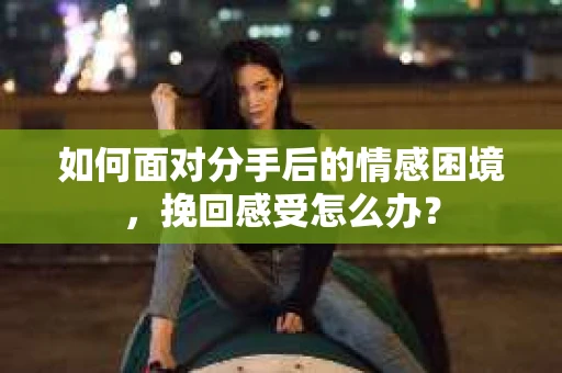 如何面对分手后的情感困境，挽回感受怎么办？