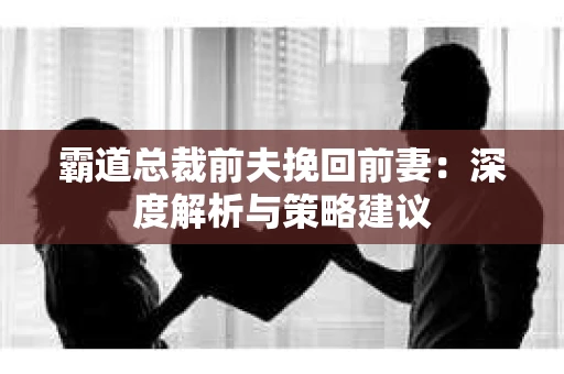 霸道总裁前夫挽回前妻：深度解析与策略建议