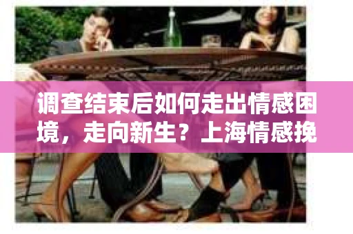 调查结束后如何走出情感困境，走向新生？上海情感挽回婚姻公司给出的专业建议