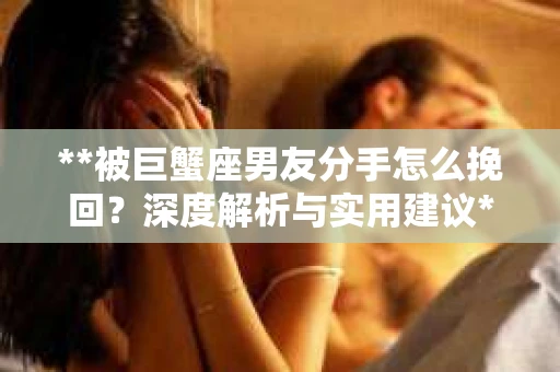 **被巨蟹座男友分手怎么挽回？深度解析与实用建议**