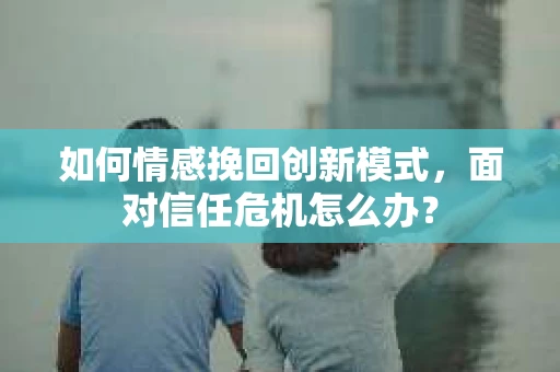 如何情感挽回创新模式,面对信任危机怎么办? 如何情感挽回创新模式,面对信任危机怎么办?