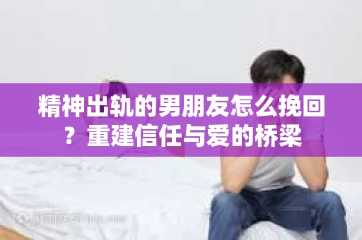 精神出轨的男朋友怎么挽回？重建信任与爱的桥梁