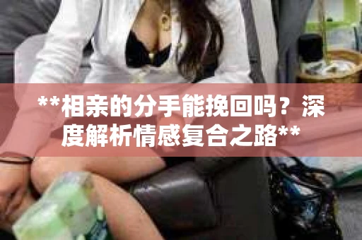 **相亲的分手能挽回吗？深度解析情感复合之路**