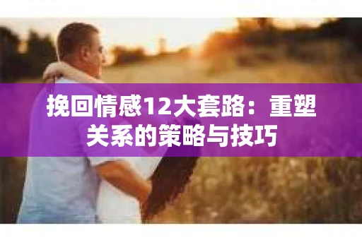 挽回情感12大套路：重塑关系的策略与技巧
