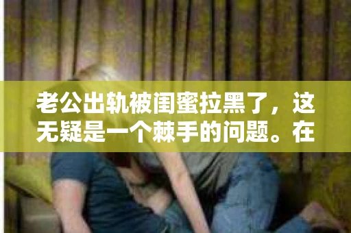 老公出轨被闺蜜拉黑了，这无疑是一个棘手的问题。在这个问题上，我想要和大家分享一下我的看法和经历，希望能给大家带来一些启示。