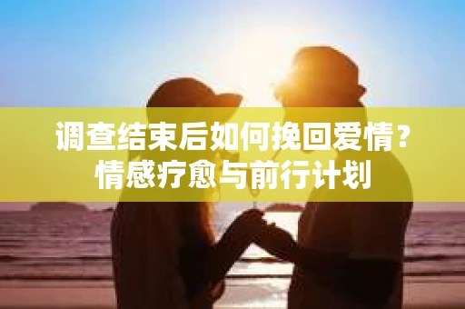 调查结束后如何挽回爱情？情感疗愈与前行计划