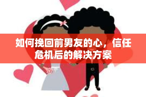 如何挽回前男友的心，信任危机后的解决方案
