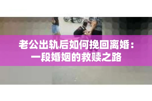 老公出轨后如何挽回离婚：一段婚姻的救赎之路