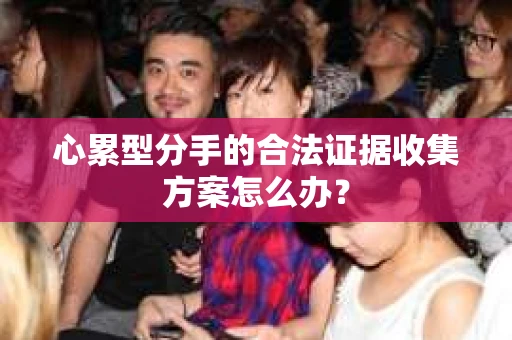 心累型分手的合法证据收集方案怎么办? 心累型分手的合法证据收集方案怎么办?