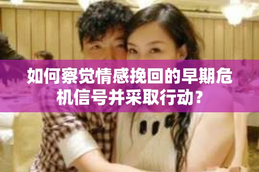 如何察觉情感挽回的早期危机信号并采取行动？