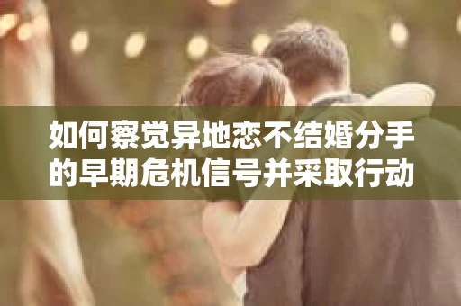 如何察觉异地恋不结婚分手的早期危机信号并采取行动? 如何察觉异地恋不结婚分手的早期危机信号并采取行动?