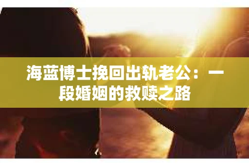 海蓝博士挽回出轨老公：一段婚姻的救赎之路