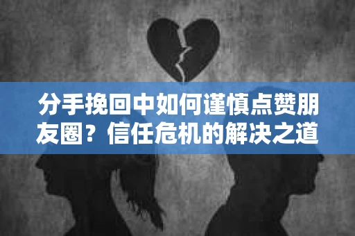 分手挽回中如何谨慎点赞朋友圈？信任危机的解决之道