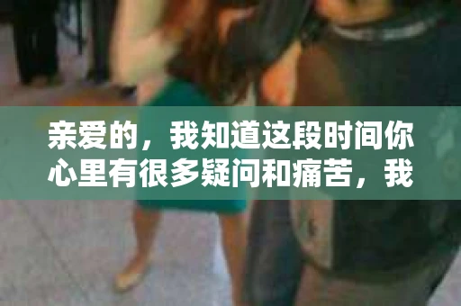 亲爱的，我知道这段时间你心里有很多疑问和痛苦，我也一样。我们在一起的时光，有欢笑也有泪水，那些美好的回忆，我永远都不会忘记。今天，我想通过这条短信，向你表达我的一些想法。