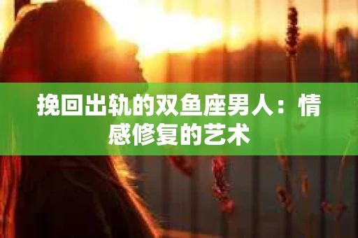 挽回出轨的双鱼座男人：情感修复的艺术