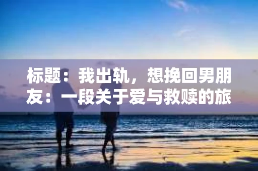 标题：我出轨，想挽回男朋友：一段关于爱与救赎的旅程