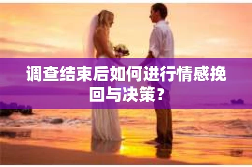 调查结束后如何进行情感挽回与决策? 调查结束后如何进行情感挽回与决策?