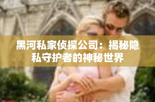 黑河私家侦探公司：揭秘隐私守护者的神秘世界