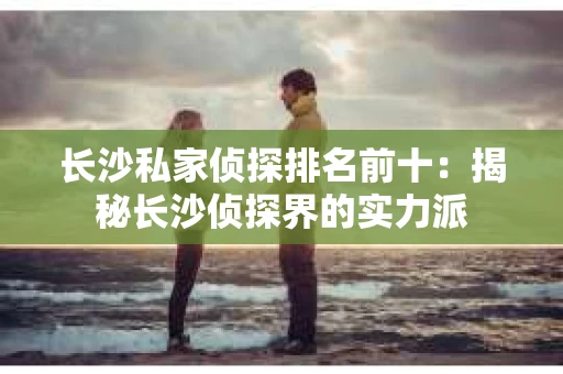 长沙私家侦探排名前十：揭秘长沙侦探界的实力派
