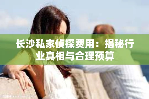 长沙私家侦探费用:揭秘行业真相与合理预算 长沙私家侦探费用:揭秘行业真相与合理预算
