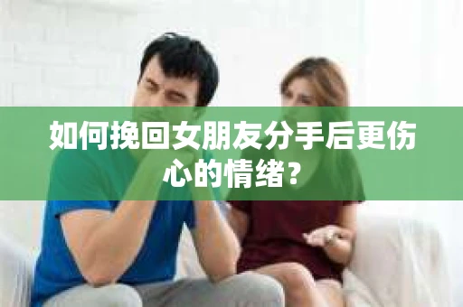 如何挽回女朋友分手后更伤心的情绪？