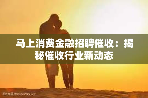 马上消费金融招聘催收：揭秘催收行业新动态