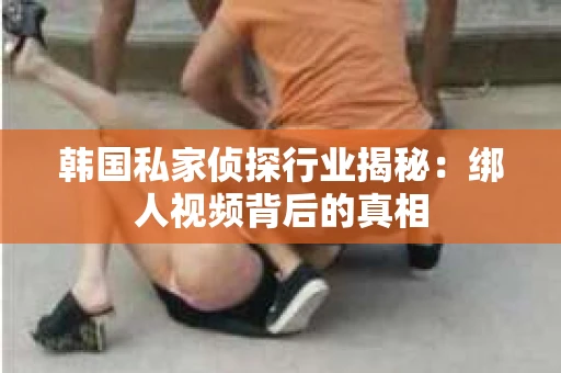 韩国私家侦探行业揭秘：绑人视频背后的真相