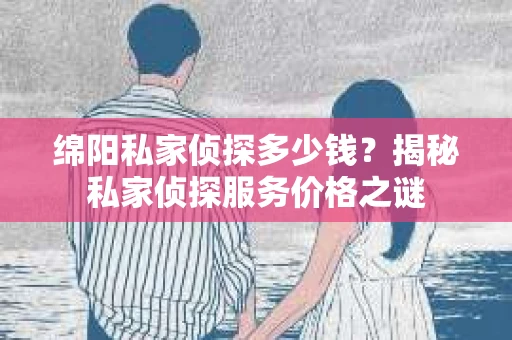 绵阳私家侦探多少钱？揭秘私家侦探服务价格之谜