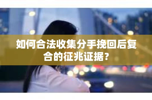如何合法收集分手挽回后复合的征兆证据？