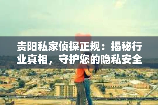 贵阳私家侦探正规：揭秘行业真相，守护您的隐私安全