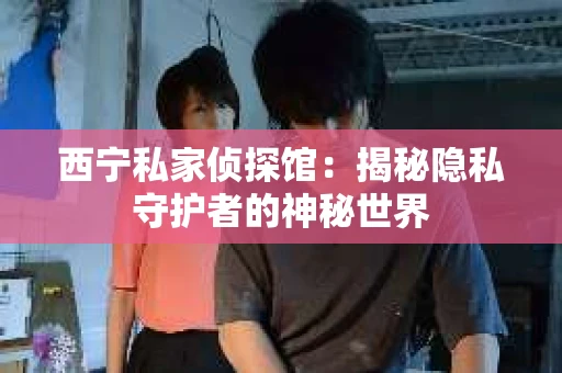 西宁私家侦探馆：揭秘隐私守护者的神秘世界
