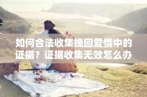 如何合法收集挽回爱情中的证据?证据收集无效怎么办? 如何合法收集挽回爱情中的证据?证据收集无效怎么办?