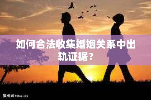 如何合法收集婚姻关系中出轨证据？