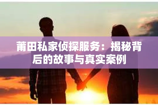 莆田私家侦探服务：揭秘背后的故事与真实案例