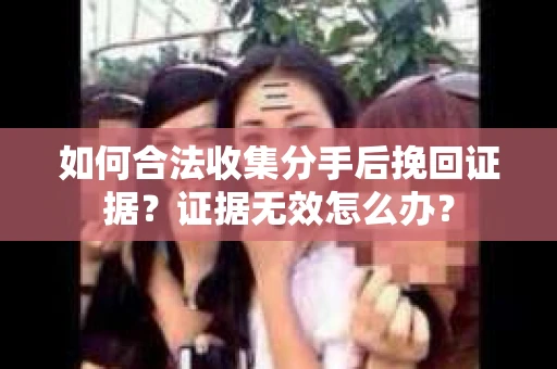 如何合法收集分手后挽回证据?证据无效怎么办? 如何合法收集分手后挽回证据?证据无效怎么办?