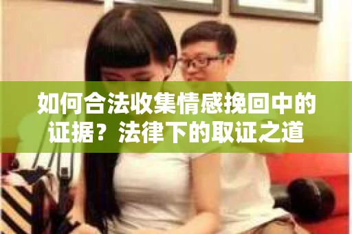如何合法收集情感挽回中的证据?法律下的取证之道 如何合法收集情感挽回中的证据?法律下的取证之道
