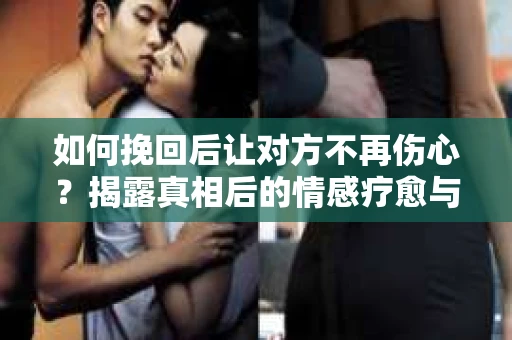 如何挽回后让对方不再伤心？揭露真相后的情感疗愈与前行计划