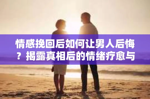 情感挽回后如何让男人后悔?揭露真相后的情绪疗愈与人生决策 情感挽回后如何让男人后悔?揭露真相后的情绪疗愈与人生决策