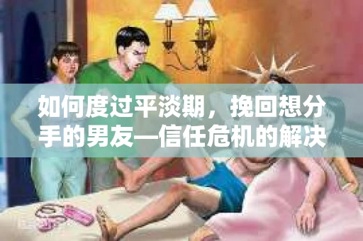 如何度过平淡期，挽回想分手的男友—信任危机的解决之道