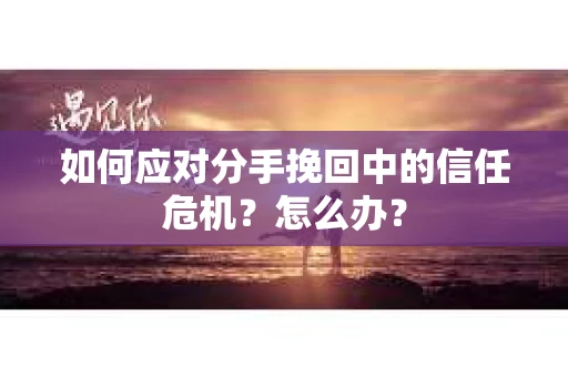 如何应对分手挽回中的信任危机？怎么办？