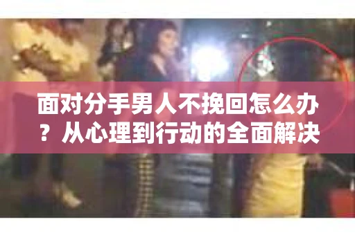面对分手男人不挽回怎么办？从心理到行动的全面解决方案